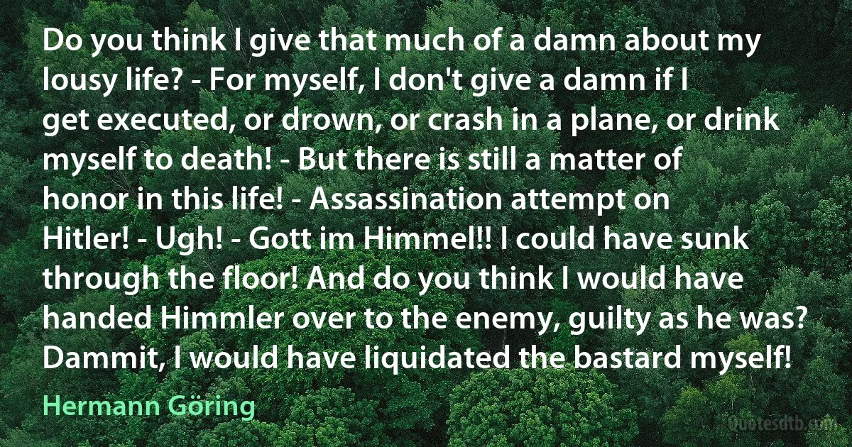 Do you think I give that much of a damn about my lousy life? - For myself, I don't give a damn if I get executed, or drown, or crash in a plane, or drink myself to death! - But there is still a matter of honor in this life! - Assassination attempt on Hitler! - Ugh! - Gott im Himmel!! I could have sunk through the floor! And do you think I would have handed Himmler over to the enemy, guilty as he was? Dammit, I would have liquidated the bastard myself! (Hermann Göring)