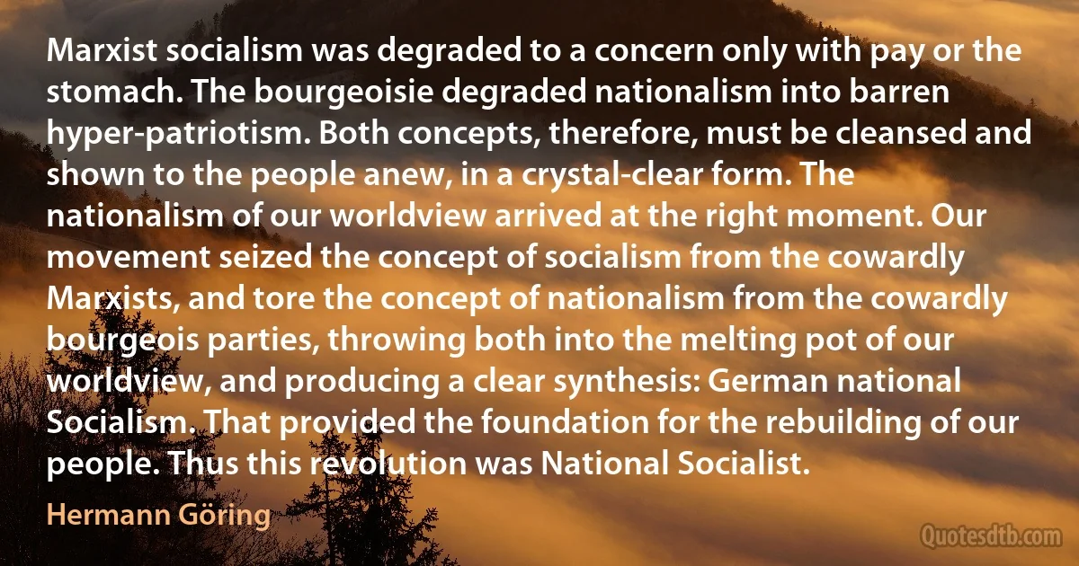 Marxist socialism was degraded to a concern only with pay or the stomach. The bourgeoisie degraded nationalism into barren hyper-patriotism. Both concepts, therefore, must be cleansed and shown to the people anew, in a crystal-clear form. The nationalism of our worldview arrived at the right moment. Our movement seized the concept of socialism from the cowardly Marxists, and tore the concept of nationalism from the cowardly bourgeois parties, throwing both into the melting pot of our worldview, and producing a clear synthesis: German national Socialism. That provided the foundation for the rebuilding of our people. Thus this revolution was National Socialist. (Hermann Göring)