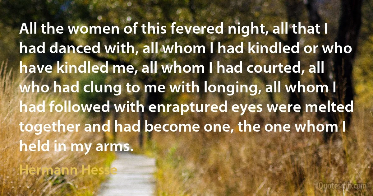 All the women of this fevered night, all that I had danced with, all whom I had kindled or who have kindled me, all whom I had courted, all who had clung to me with longing, all whom I had followed with enraptured eyes were melted together and had become one, the one whom I held in my arms. (Hermann Hesse)