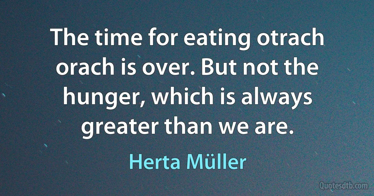 The time for eating otrach orach is over. But not the hunger, which is always greater than we are. (Herta Müller)