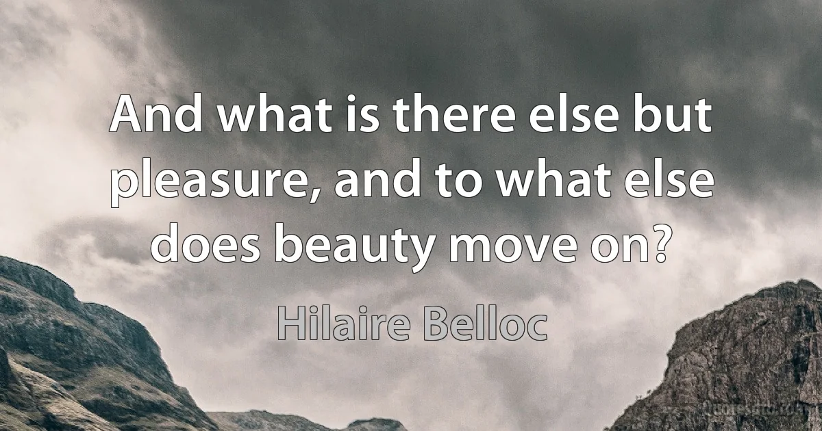 And what is there else but pleasure, and to what else does beauty move on? (Hilaire Belloc)