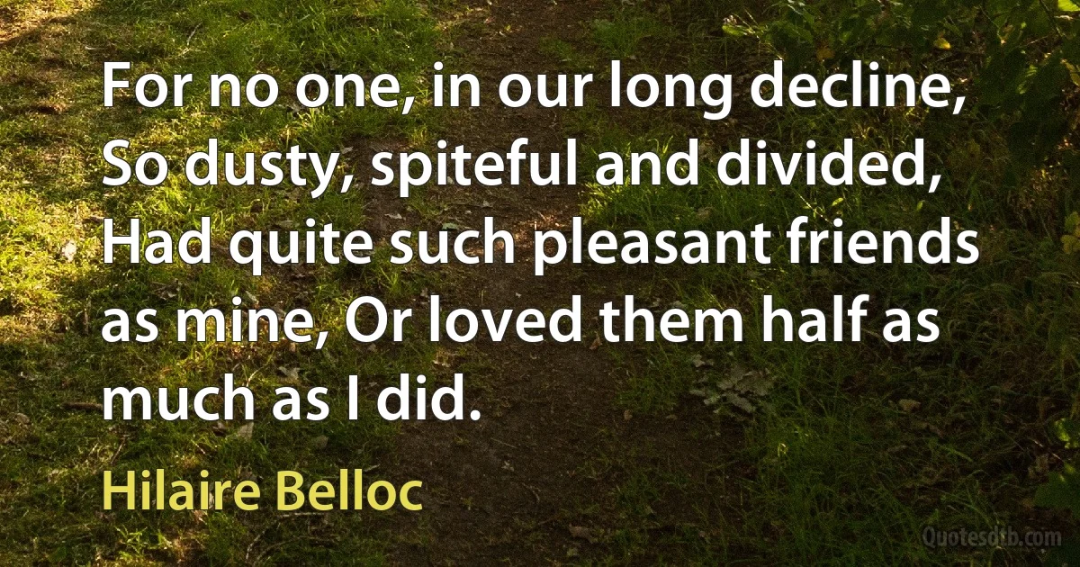 For no one, in our long decline, So dusty, spiteful and divided, Had quite such pleasant friends as mine, Or loved them half as much as I did. (Hilaire Belloc)