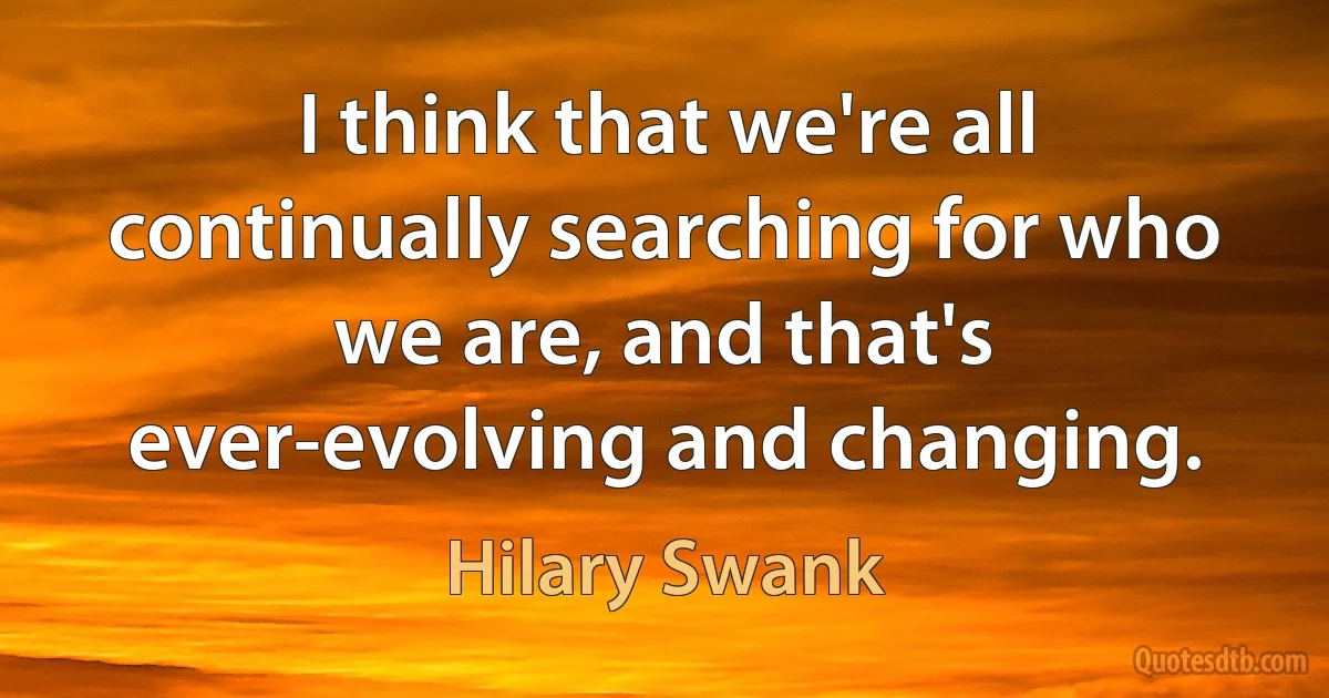 I think that we're all continually searching for who we are, and that's ever-evolving and changing. (Hilary Swank)