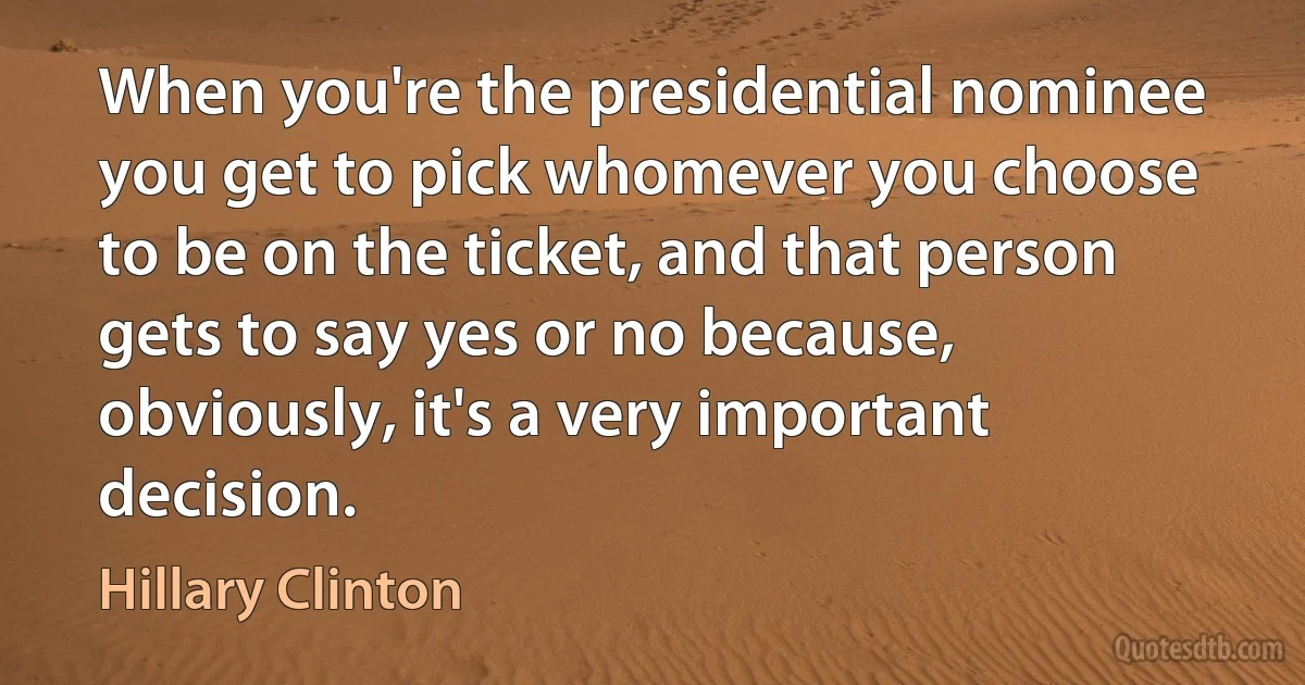 When you're the presidential nominee you get to pick whomever you choose to be on the ticket, and that person gets to say yes or no because, obviously, it's a very important decision. (Hillary Clinton)