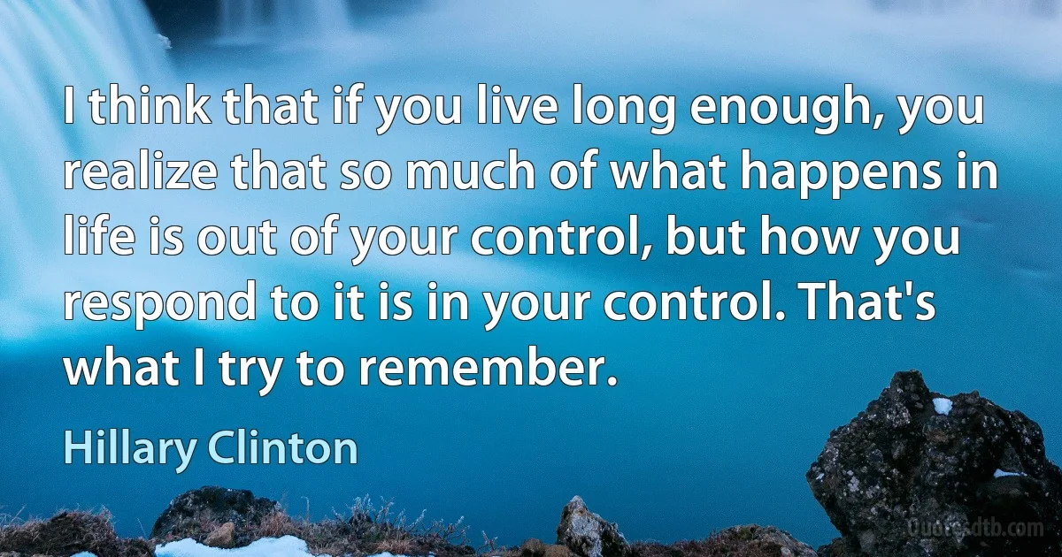 I think that if you live long enough, you realize that so much of what happens in life is out of your control, but how you respond to it is in your control. That's what I try to remember. (Hillary Clinton)