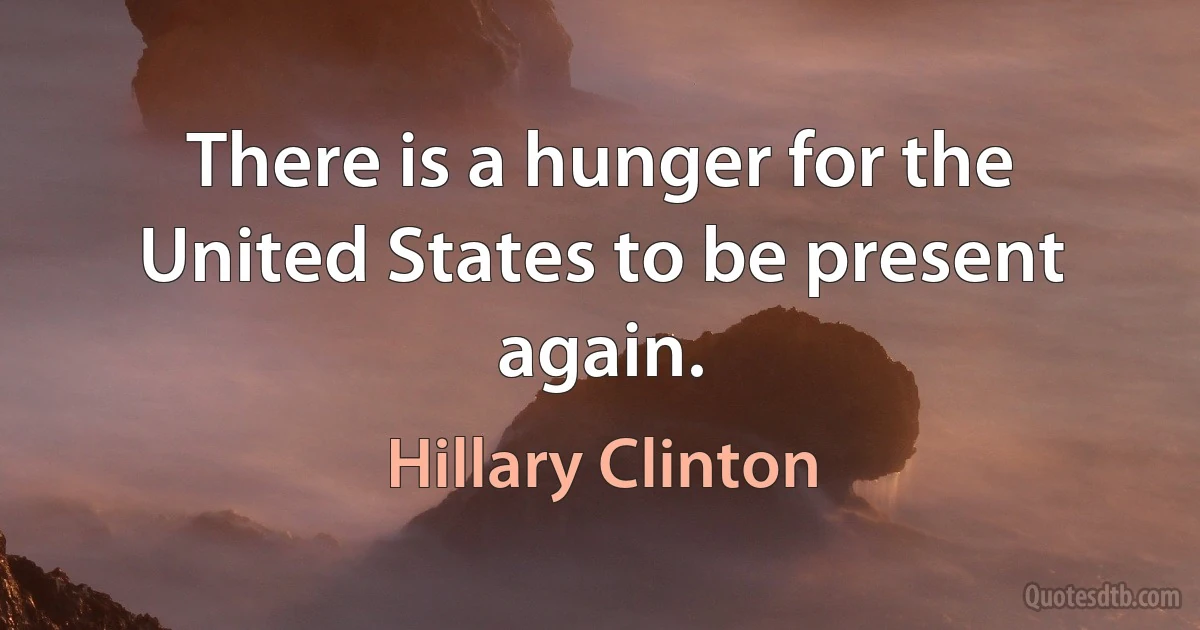 There is a hunger for the United States to be present again. (Hillary Clinton)