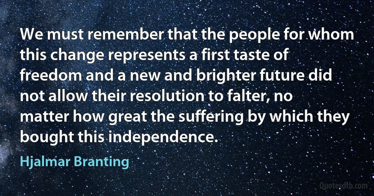 We must remember that the people for whom this change represents a first taste of freedom and a new and brighter future did not allow their resolution to falter, no matter how great the suffering by which they bought this independence. (Hjalmar Branting)