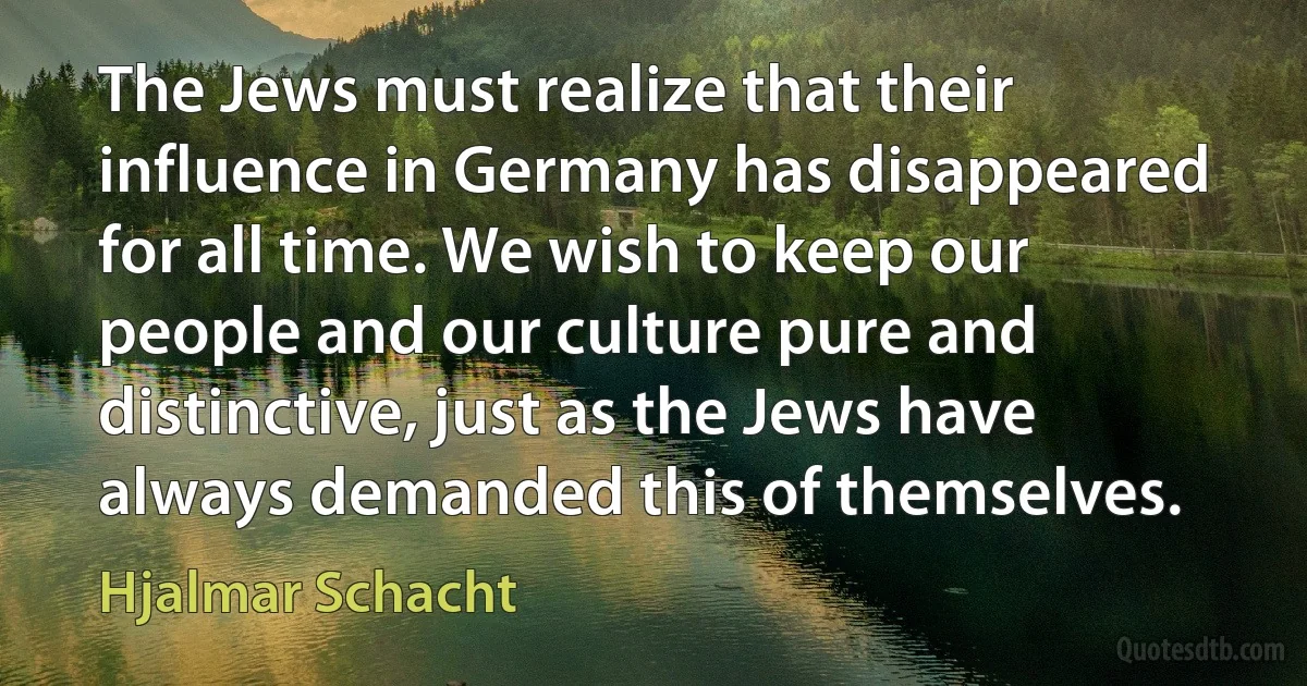 The Jews must realize that their influence in Germany has disappeared for all time. We wish to keep our people and our culture pure and distinctive, just as the Jews have always demanded this of themselves. (Hjalmar Schacht)