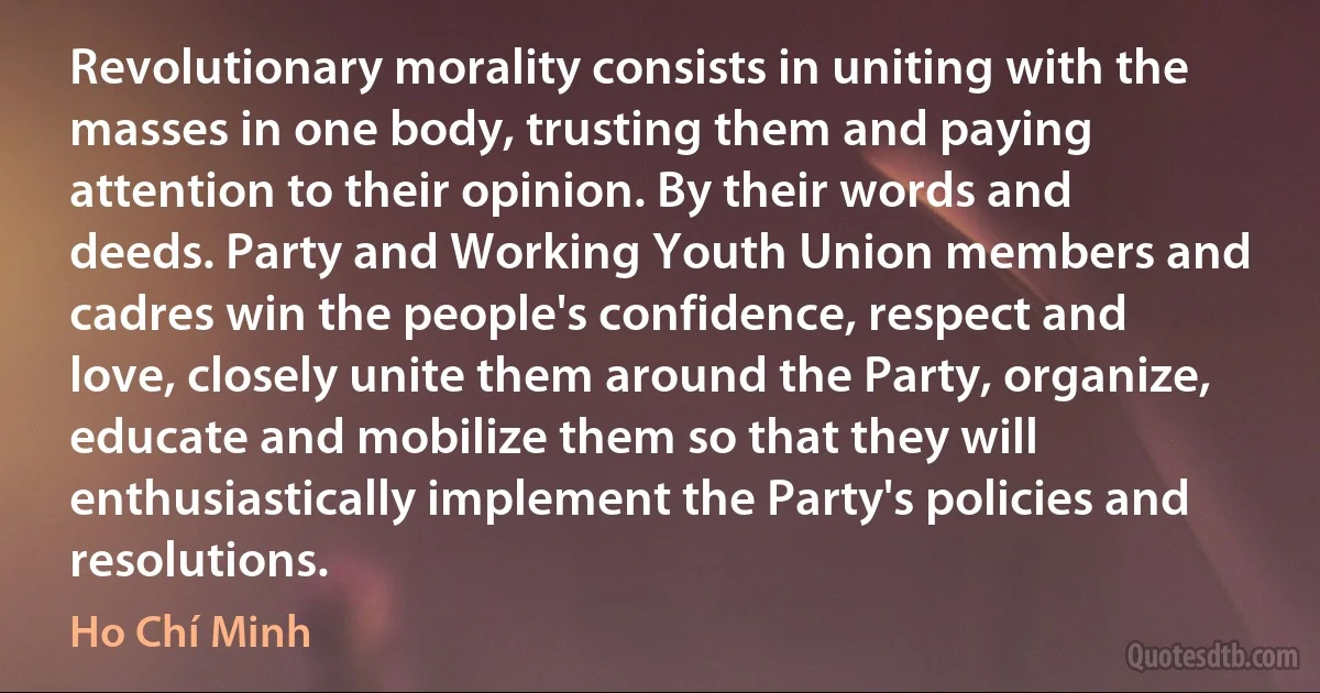 Revolutionary morality consists in uniting with the masses in one body, trusting them and paying attention to their opinion. By their words and deeds. Party and Working Youth Union members and cadres win the people's confidence, respect and love, closely unite them around the Party, organize, educate and mobilize them so that they will enthusiastically implement the Party's policies and resolutions. (Ho Chí Minh)