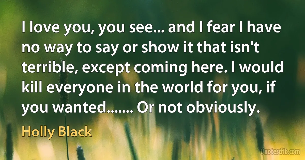 I love you, you see... and I fear I have no way to say or show it that isn't terrible, except coming here. I would kill everyone in the world for you, if you wanted....... Or not obviously. (Holly Black)