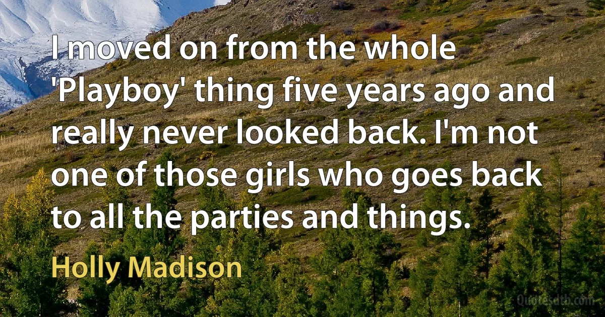 I moved on from the whole 'Playboy' thing five years ago and really never looked back. I'm not one of those girls who goes back to all the parties and things. (Holly Madison)