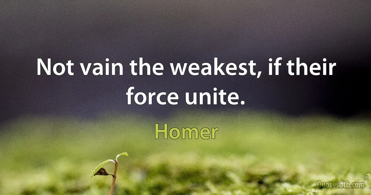 Not vain the weakest, if their force unite. (Homer)