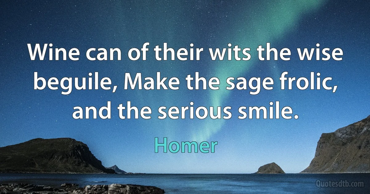 Wine can of their wits the wise beguile, Make the sage frolic, and the serious smile. (Homer)