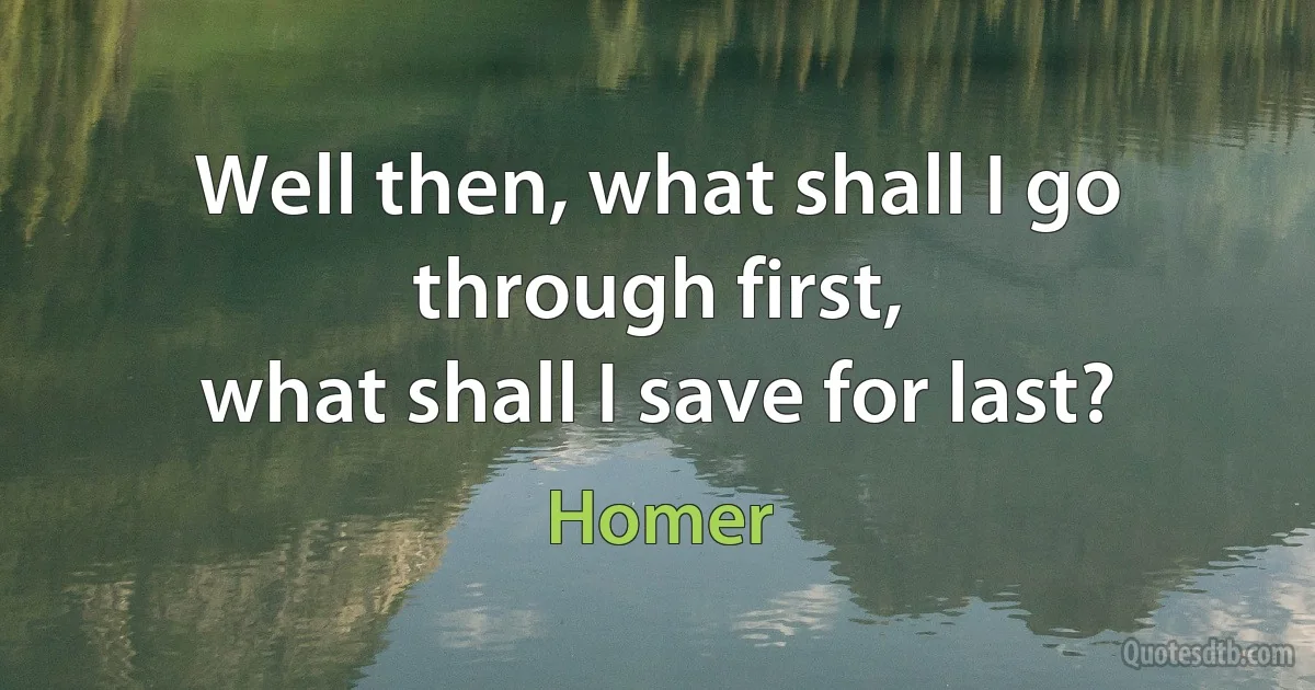 Well then, what shall I go through first,
what shall I save for last? (Homer)