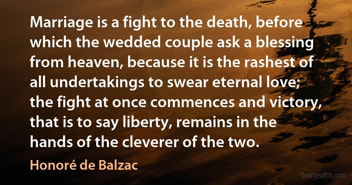 Marriage is a fight to the death, before which the wedded couple ask a blessing from heaven, because it is the rashest of all undertakings to swear eternal love; the fight at once commences and victory, that is to say liberty, remains in the hands of the cleverer of the two. (Honoré de Balzac)