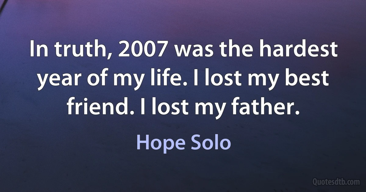 In truth, 2007 was the hardest year of my life. I lost my best friend. I lost my father. (Hope Solo)