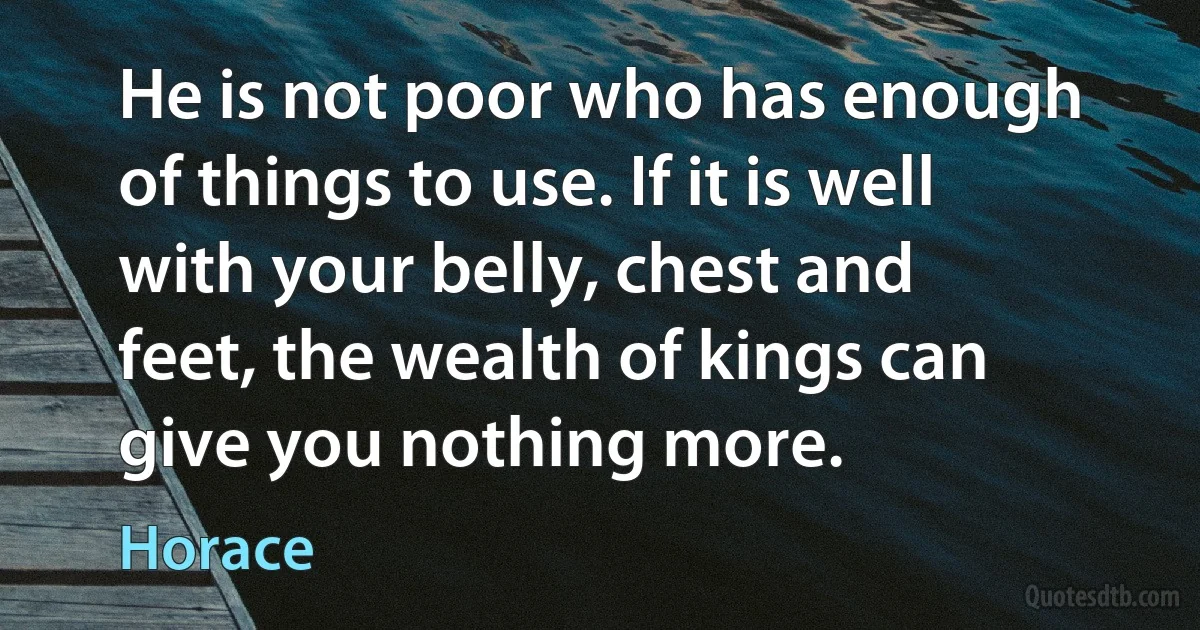 He is not poor who has enough of things to use. If it is well with your belly, chest and feet, the wealth of kings can give you nothing more. (Horace)