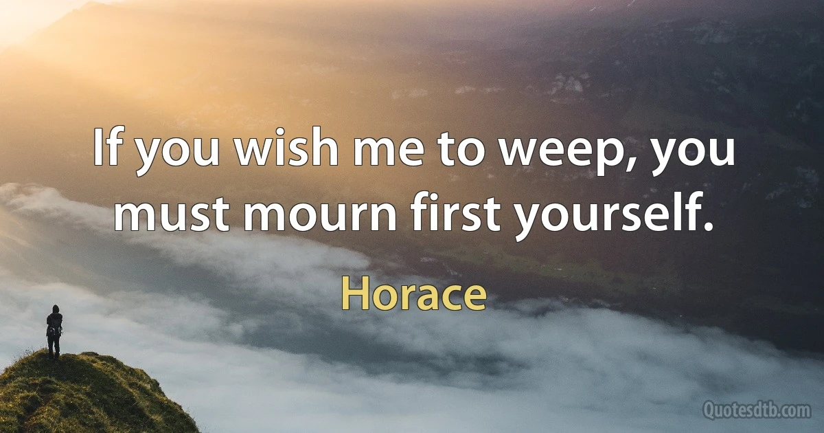 If you wish me to weep, you must mourn first yourself. (Horace)