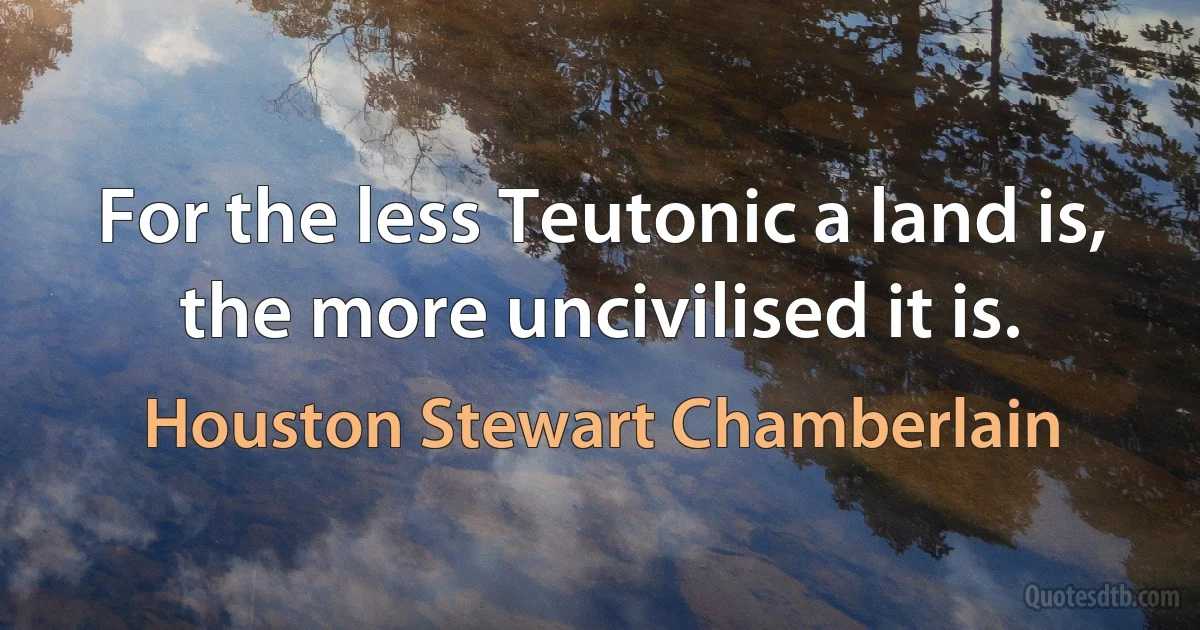 For the less Teutonic a land is, the more uncivilised it is. (Houston Stewart Chamberlain)