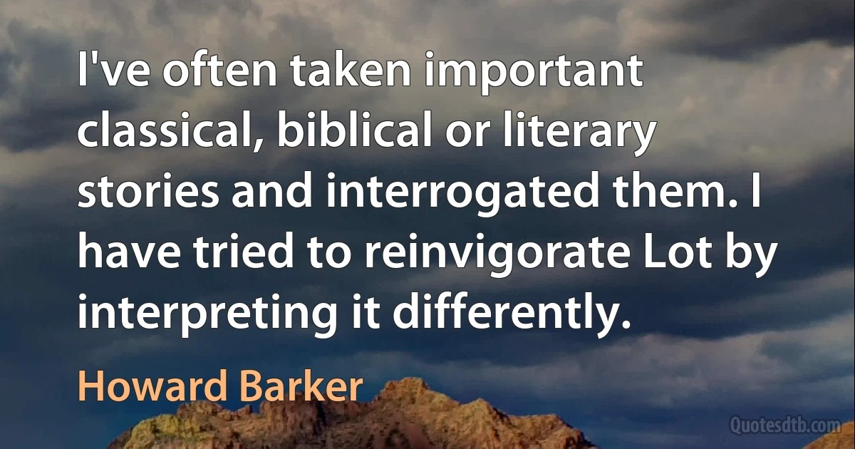 I've often taken important classical, biblical or literary stories and interrogated them. I have tried to reinvigorate Lot by interpreting it differently. (Howard Barker)