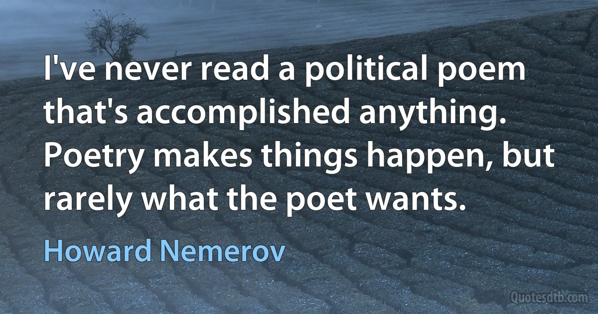 I've never read a political poem that's accomplished anything. Poetry makes things happen, but rarely what the poet wants. (Howard Nemerov)