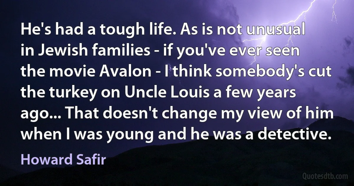 He's had a tough life. As is not unusual in Jewish families - if you've ever seen the movie Avalon - I think somebody's cut the turkey on Uncle Louis a few years ago... That doesn't change my view of him when I was young and he was a detective. (Howard Safir)