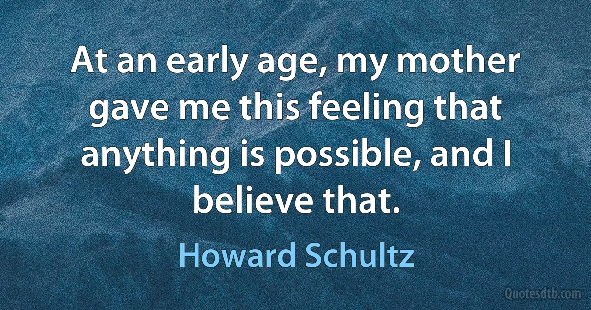 At an early age, my mother gave me this feeling that anything is possible, and I believe that. (Howard Schultz)