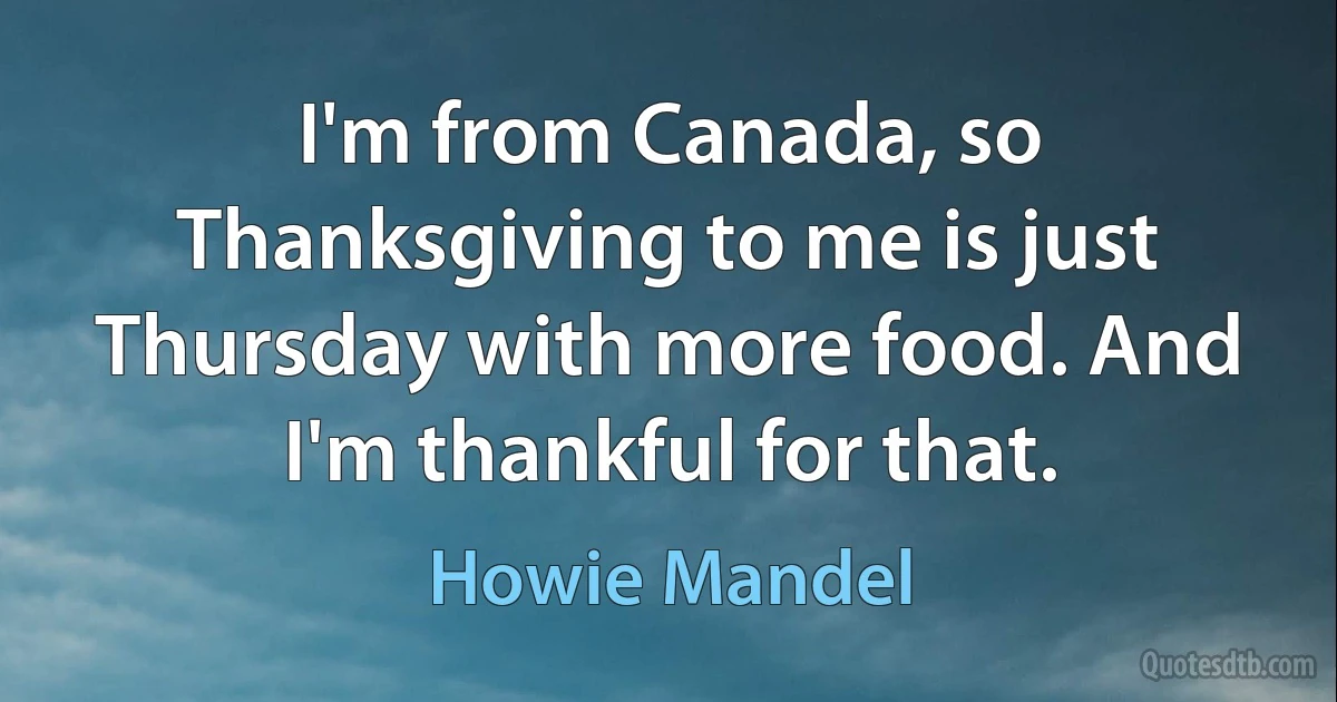 I'm from Canada, so Thanksgiving to me is just Thursday with more food. And I'm thankful for that. (Howie Mandel)