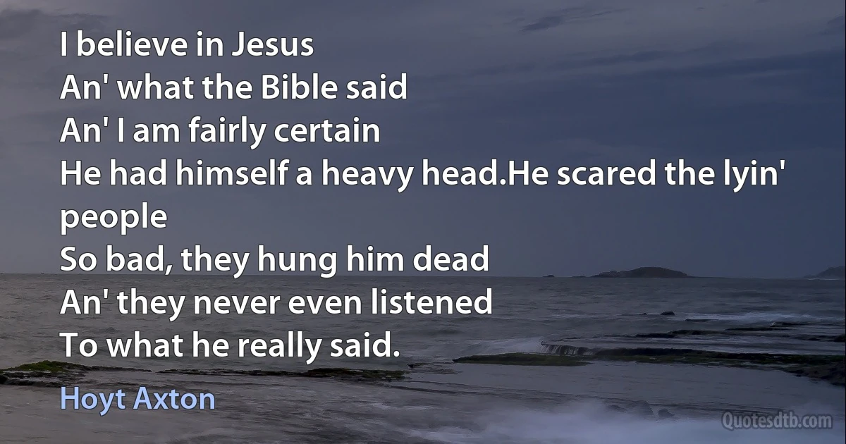 I believe in Jesus
An' what the Bible said
An' I am fairly certain
He had himself a heavy head.He scared the lyin' people
So bad, they hung him dead
An' they never even listened
To what he really said. (Hoyt Axton)