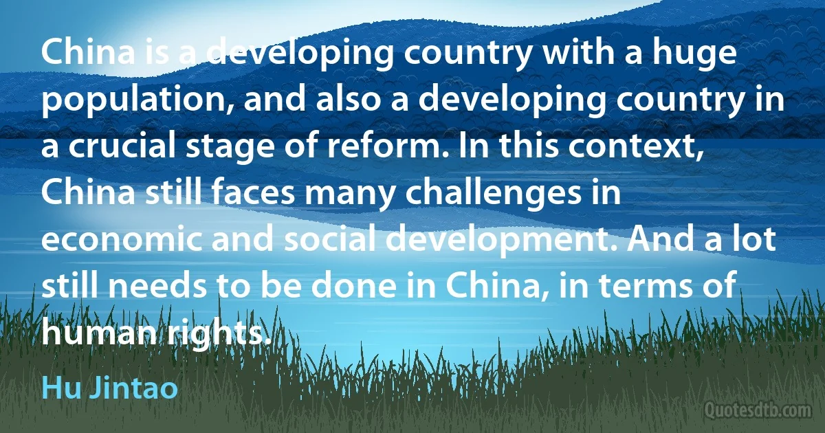 China is a developing country with a huge population, and also a developing country in a crucial stage of reform. In this context, China still faces many challenges in economic and social development. And a lot still needs to be done in China, in terms of human rights. (Hu Jintao)