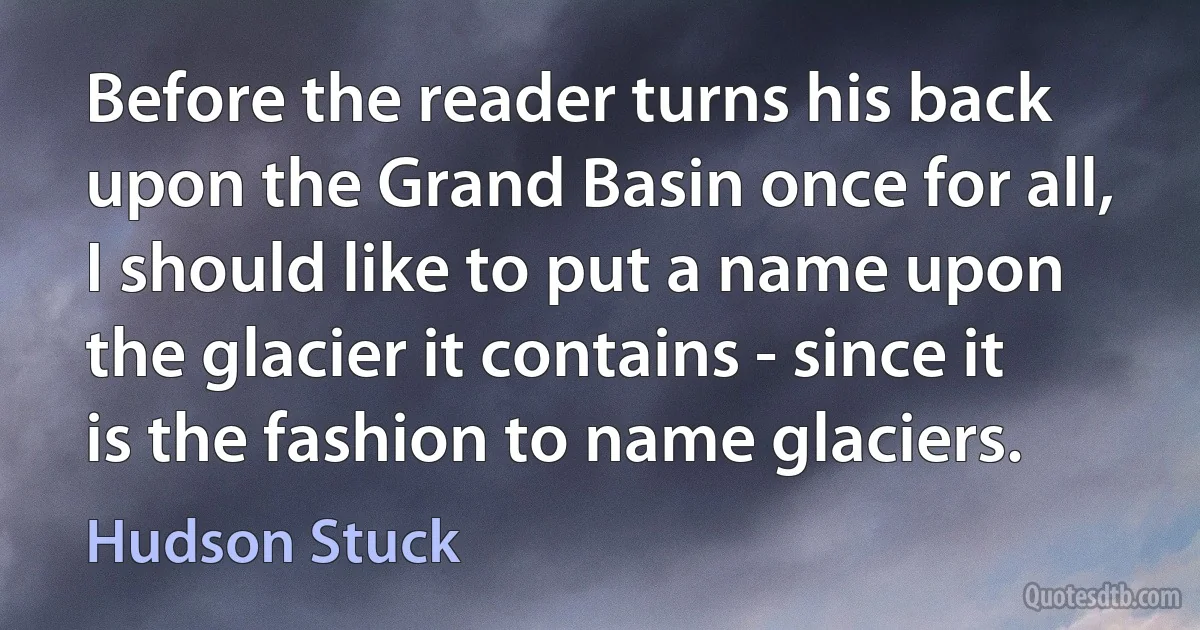 Before the reader turns his back upon the Grand Basin once for all, I should like to put a name upon the glacier it contains - since it is the fashion to name glaciers. (Hudson Stuck)