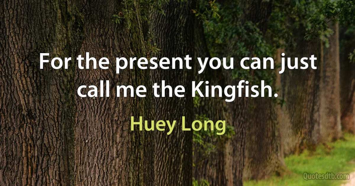 For the present you can just call me the Kingfish. (Huey Long)