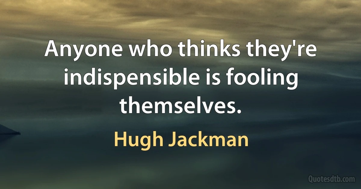 Anyone who thinks they're indispensible is fooling themselves. (Hugh Jackman)