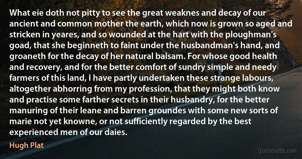 What eie doth not pitty to see the great weaknes and decay of our ancient and common mother the earth, which now is grown so aged and stricken in yeares, and so wounded at the hart with the ploughman's goad, that she beginneth to faint under the husbandman's hand, and groaneth for the decay of her natural balsam. For whose good health and recovery, and for the better comfort of sundry simple and needy farmers of this land, I have partly undertaken these strange labours, altogether abhorring from my profession, that they might both know and practise some farther secrets in their husbandry, for the better manuring of their leane and barren groundes with some new sorts of marie not yet knowne, or not sufficiently regarded by the best experienced men of our daies. (Hugh Plat)