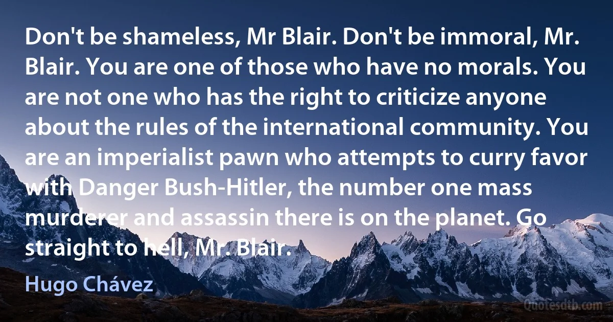 Don't be shameless, Mr Blair. Don't be immoral, Mr. Blair. You are one of those who have no morals. You are not one who has the right to criticize anyone about the rules of the international community. You are an imperialist pawn who attempts to curry favor with Danger Bush-Hitler, the number one mass murderer and assassin there is on the planet. Go straight to hell, Mr. Blair. (Hugo Chávez)