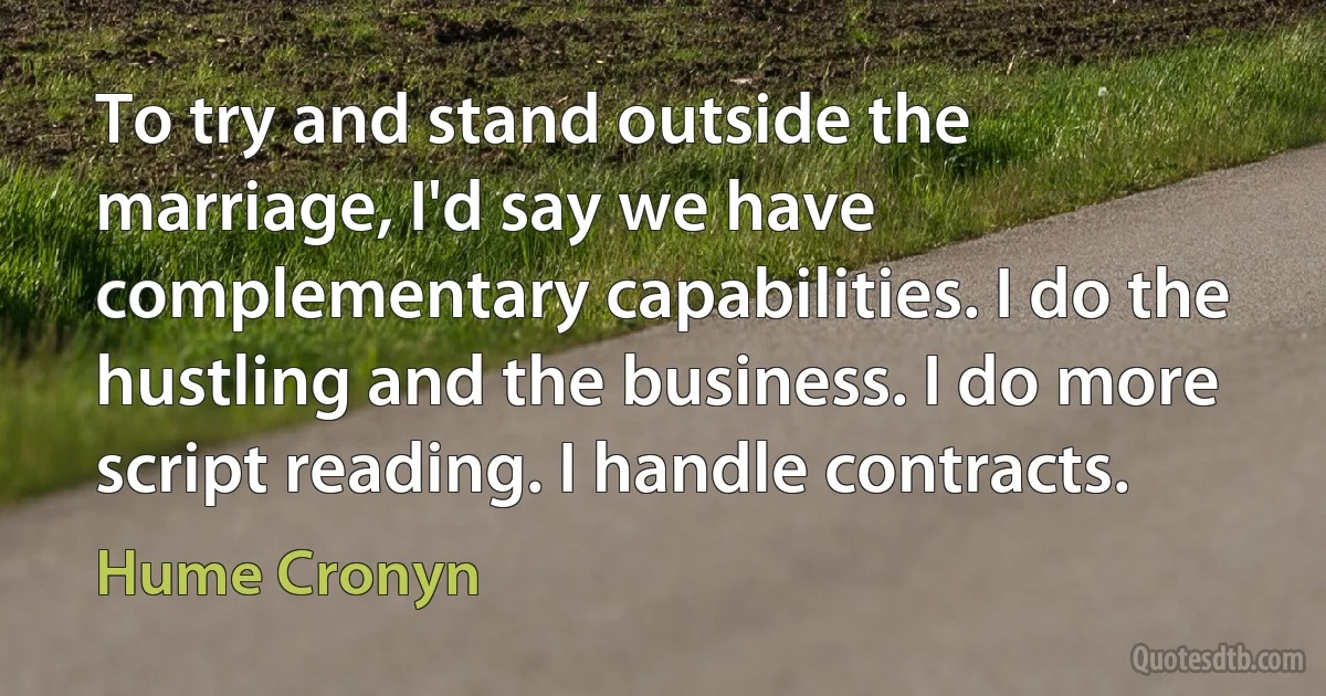 To try and stand outside the marriage, I'd say we have complementary capabilities. I do the hustling and the business. I do more script reading. I handle contracts. (Hume Cronyn)