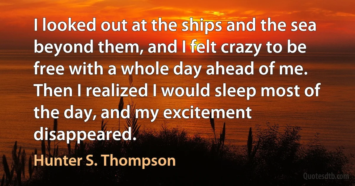 I looked out at the ships and the sea beyond them, and I felt crazy to be free with a whole day ahead of me.
Then I realized I would sleep most of the day, and my excitement disappeared. (Hunter S. Thompson)