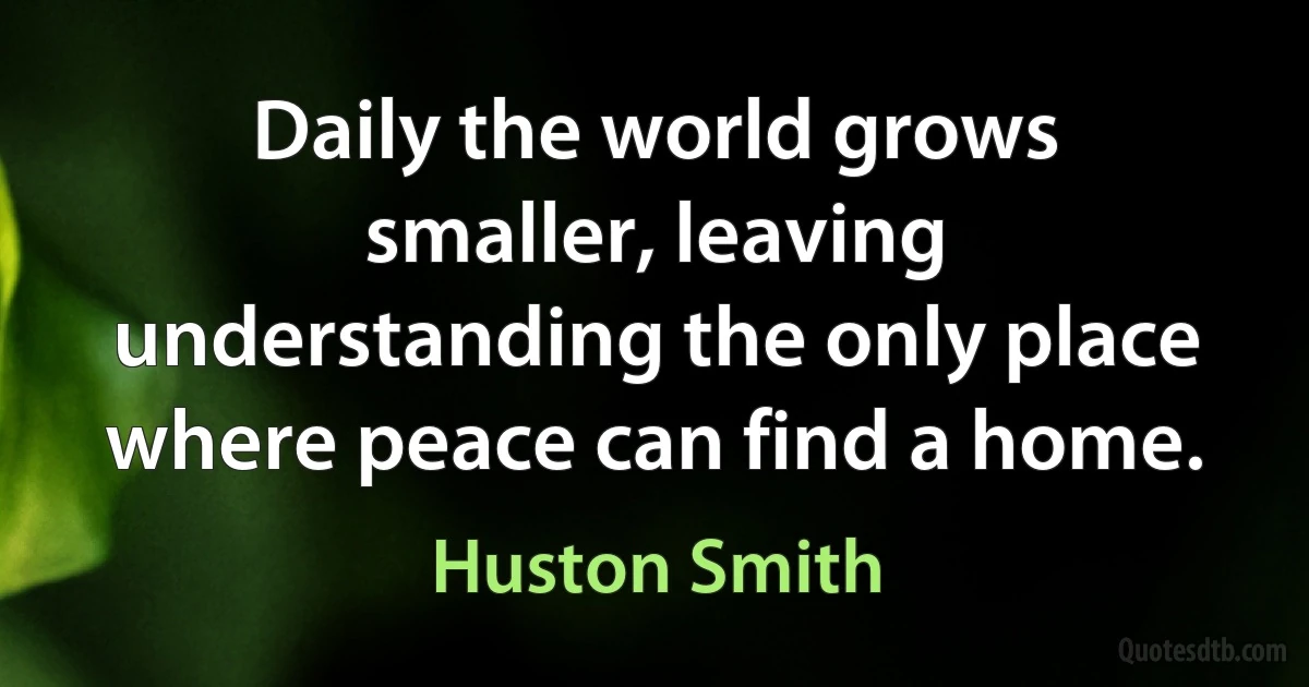 Daily the world grows smaller, leaving understanding the only place where peace can find a home. (Huston Smith)