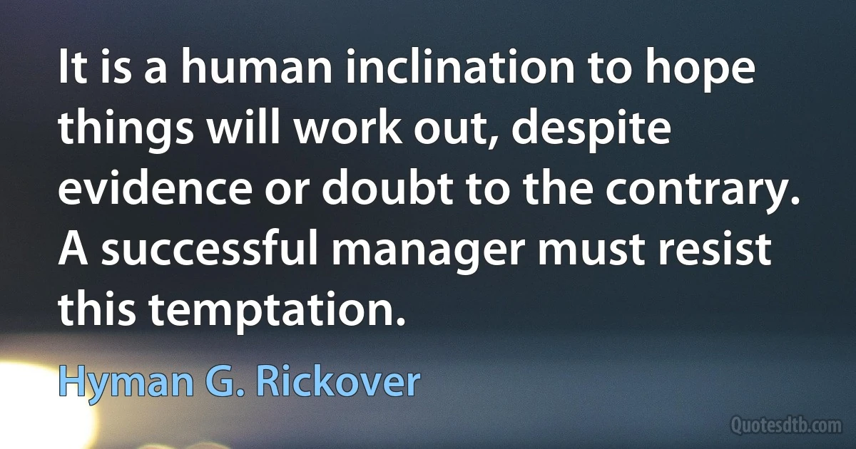 It is a human inclination to hope things will work out, despite evidence or doubt to the contrary. A successful manager must resist this temptation. (Hyman G. Rickover)