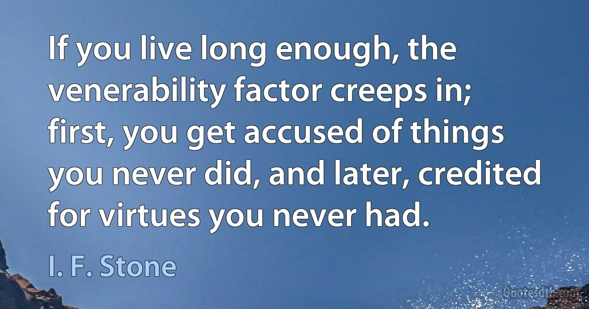 If you live long enough, the venerability factor creeps in; first, you get accused of things you never did, and later, credited for virtues you never had. (I. F. Stone)