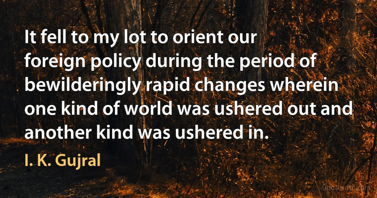 It fell to my lot to orient our foreign policy during the period of bewilderingly rapid changes wherein one kind of world was ushered out and another kind was ushered in. (I. K. Gujral)