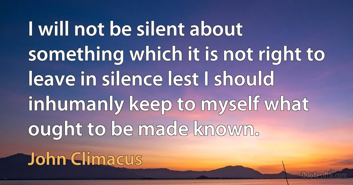 I will not be silent about something which it is not right to leave in silence lest I should inhumanly keep to myself what ought to be made known. (John Climacus)