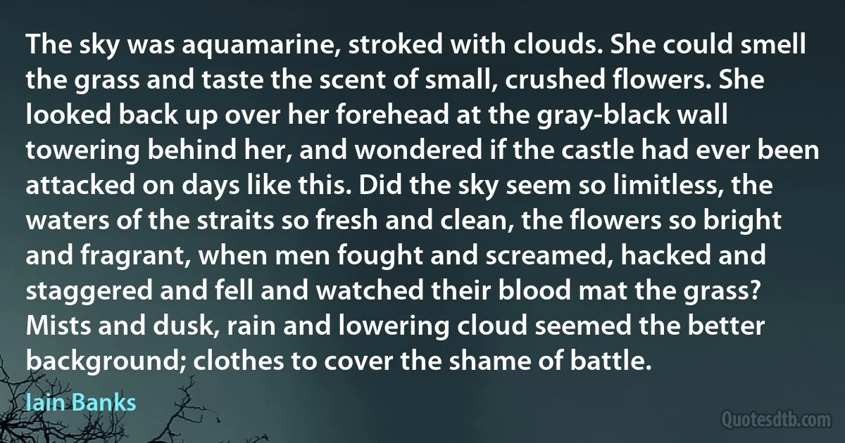 The sky was aquamarine, stroked with clouds. She could smell the grass and taste the scent of small, crushed flowers. She looked back up over her forehead at the gray-black wall towering behind her, and wondered if the castle had ever been attacked on days like this. Did the sky seem so limitless, the waters of the straits so fresh and clean, the flowers so bright and fragrant, when men fought and screamed, hacked and staggered and fell and watched their blood mat the grass?
Mists and dusk, rain and lowering cloud seemed the better background; clothes to cover the shame of battle. (Iain Banks)