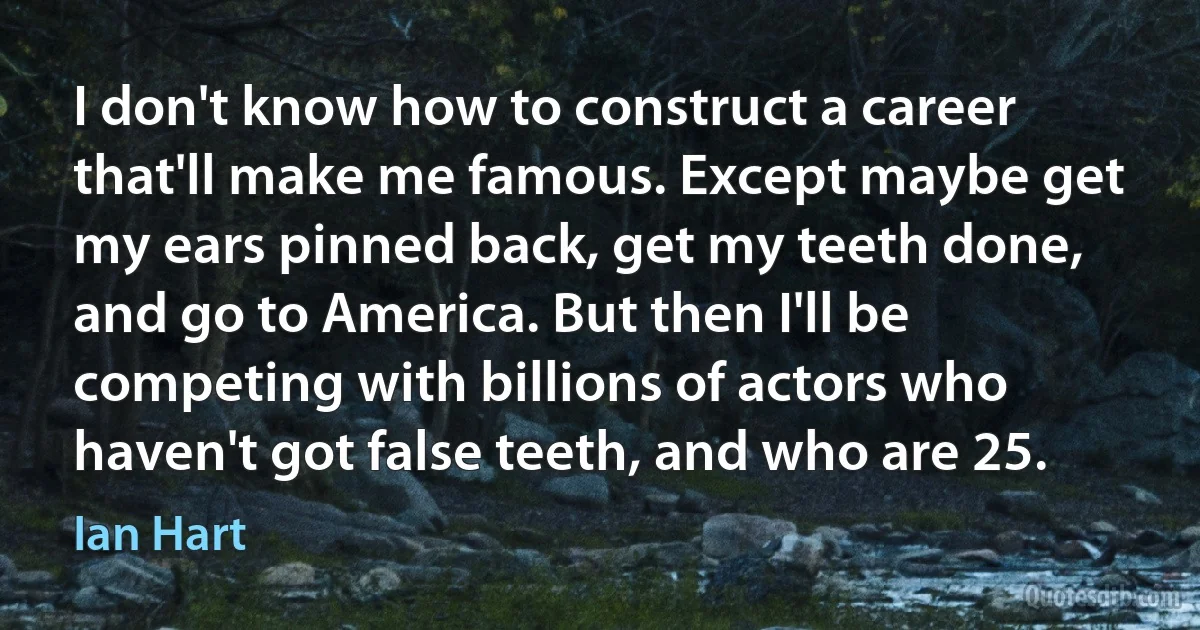 I don't know how to construct a career that'll make me famous. Except maybe get my ears pinned back, get my teeth done, and go to America. But then I'll be competing with billions of actors who haven't got false teeth, and who are 25. (Ian Hart)