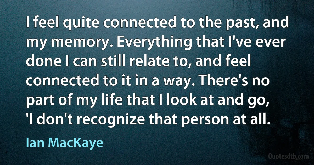 I feel quite connected to the past, and my memory. Everything that I've ever done I can still relate to, and feel connected to it in a way. There's no part of my life that I look at and go, 'I don't recognize that person at all. (Ian MacKaye)