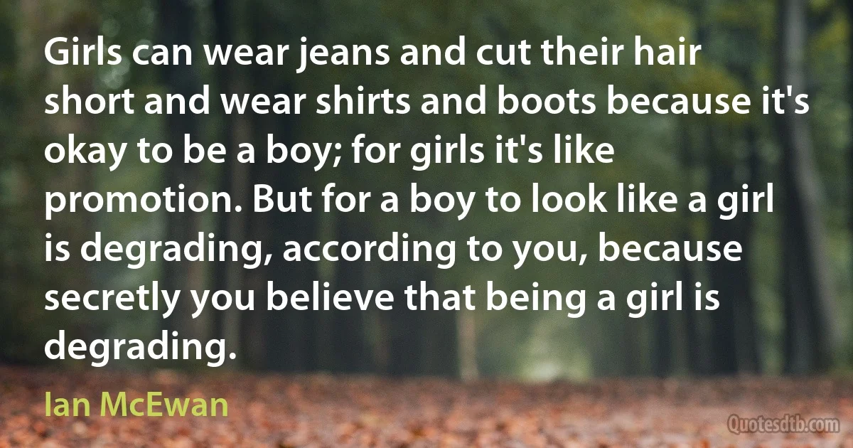 Girls can wear jeans and cut their hair short and wear shirts and boots because it's okay to be a boy; for girls it's like promotion. But for a boy to look like a girl is degrading, according to you, because secretly you believe that being a girl is degrading. (Ian McEwan)