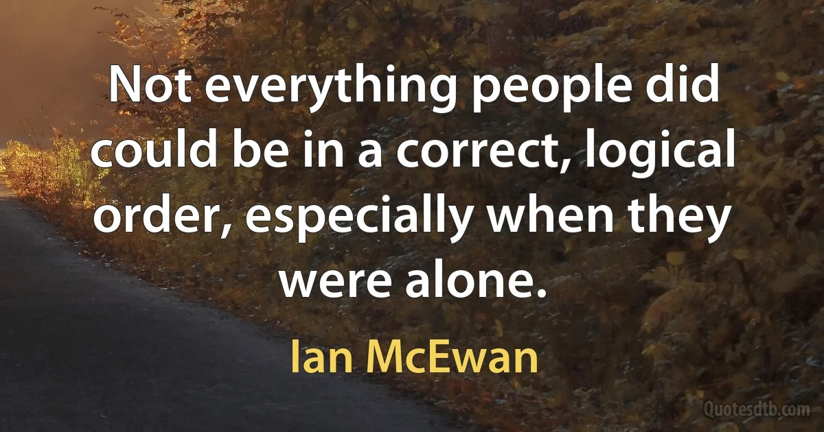 Not everything people did could be in a correct, logical order, especially when they were alone. (Ian McEwan)