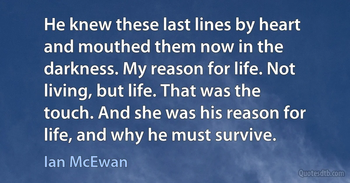 He knew these last lines by heart and mouthed them now in the darkness. My reason for life. Not living, but life. That was the touch. And she was his reason for life, and why he must survive. (Ian McEwan)