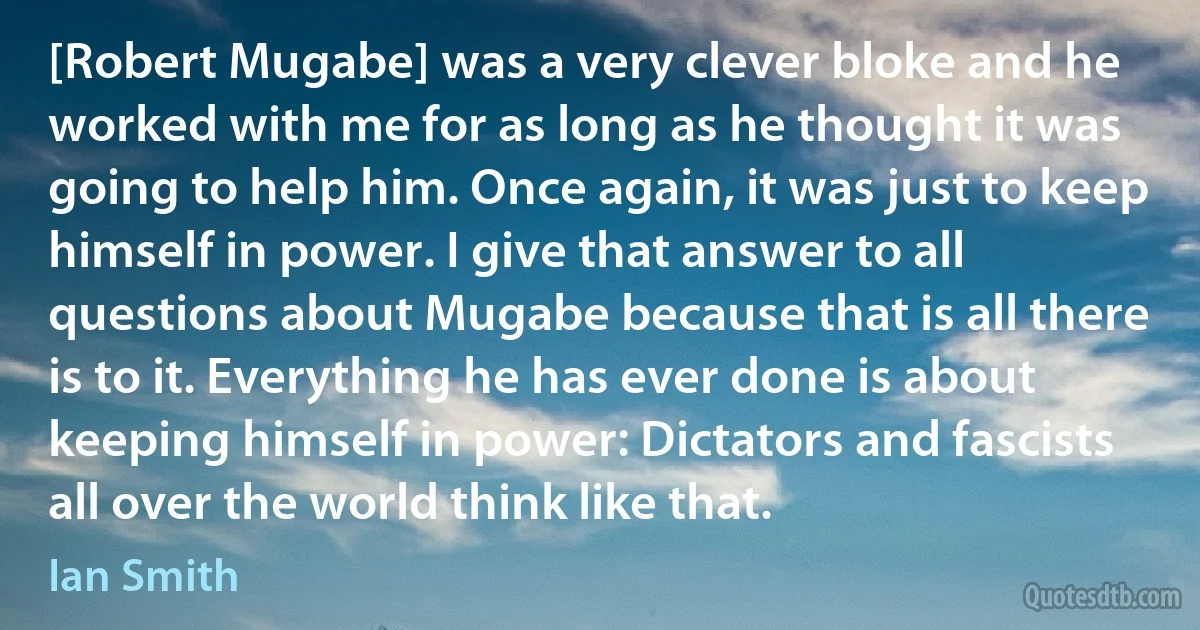 [Robert Mugabe] was a very clever bloke and he worked with me for as long as he thought it was going to help him. Once again, it was just to keep himself in power. I give that answer to all questions about Mugabe because that is all there is to it. Everything he has ever done is about keeping himself in power: Dictators and fascists all over the world think like that. (Ian Smith)