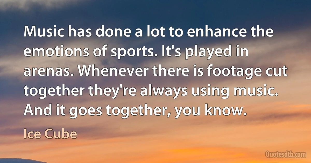 Music has done a lot to enhance the emotions of sports. It's played in arenas. Whenever there is footage cut together they're always using music. And it goes together, you know. (Ice Cube)